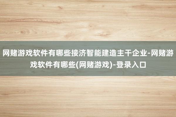 网赌游戏软件有哪些接济智能建造主干企业-网赌游戏软件有哪些(网赌游戏)-登录入口