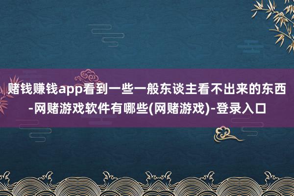 赌钱赚钱app看到一些一般东谈主看不出来的东西-网赌游戏软件有哪些(网赌游戏)-登录入口