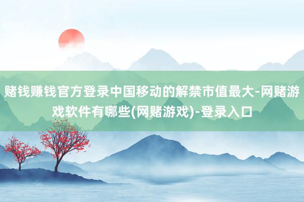 赌钱赚钱官方登录中国移动的解禁市值最大-网赌游戏软件有哪些(网赌游戏)-登录入口