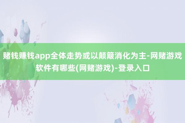 赌钱赚钱app全体走势或以颠簸消化为主-网赌游戏软件有哪些(网赌游戏)-登录入口