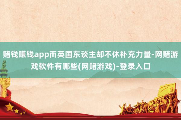 赌钱赚钱app而英国东谈主却不休补充力量-网赌游戏软件有哪些(网赌游戏)-登录入口