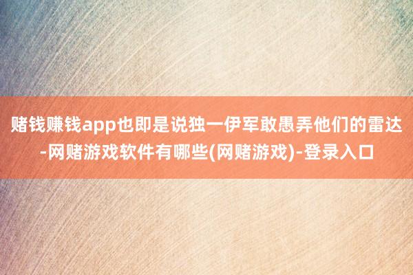 赌钱赚钱app也即是说独一伊军敢愚弄他们的雷达-网赌游戏软件有哪些(网赌游戏)-登录入口