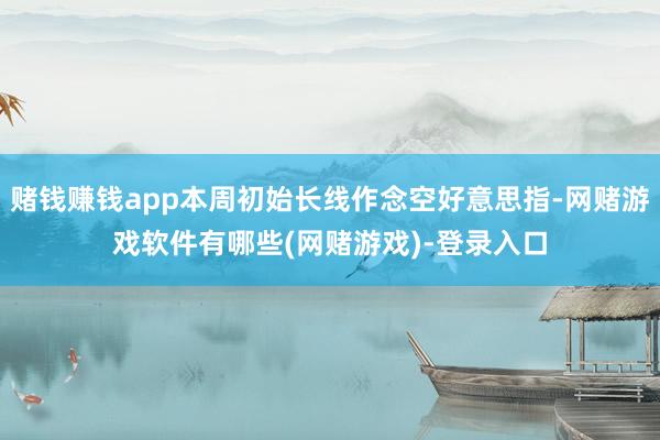 赌钱赚钱app本周初始长线作念空好意思指-网赌游戏软件有哪些(网赌游戏)-登录入口