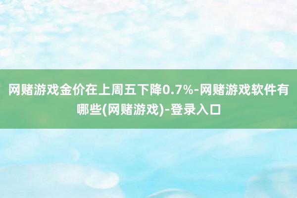 网赌游戏金价在上周五下降0.7%-网赌游戏软件有哪些(网赌游戏)-登录入口