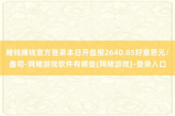 赌钱赚钱官方登录本日开盘报2640.85好意思元/盎司-网赌游戏软件有哪些(网赌游戏)-登录入口