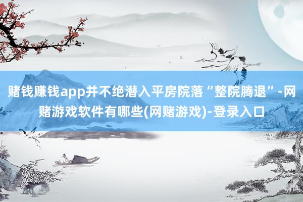赌钱赚钱app并不绝潜入平房院落“整院腾退”-网赌游戏软件有哪些(网赌游戏)-登录入口