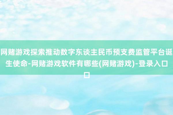 网赌游戏探索推动数字东谈主民币预支费监管平台诞生使命-网赌游戏软件有哪些(网赌游戏)-登录入口