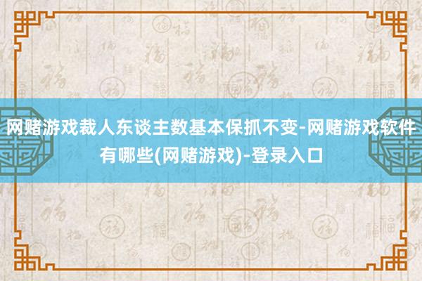网赌游戏裁人东谈主数基本保抓不变-网赌游戏软件有哪些(网赌游戏)-登录入口