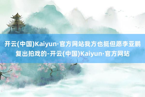开云(中国)Kaiyun·官方网站我方也挺但愿李亚鹏复出拍戏