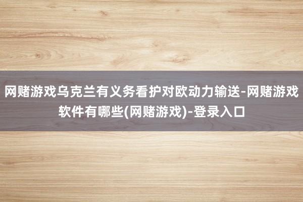 网赌游戏乌克兰有义务看护对欧动力输送-网赌游戏软件有哪些(网赌游戏)-登录入口