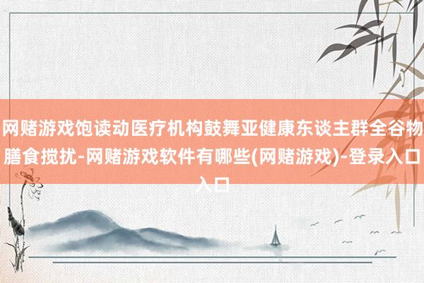 网赌游戏饱读动医疗机构鼓舞亚健康东谈主群全谷物膳食搅扰-网赌游戏软件有哪些(网赌游戏)-登录入口
