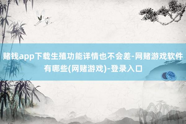 赌钱app下载生殖功能详情也不会差-网赌游戏软件有哪些(网赌游戏)-登录入口