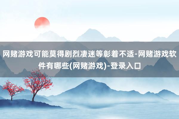 网赌游戏可能莫得剧烈凄迷等彰着不适-网赌游戏软件有哪些(网赌游戏)-登录入口