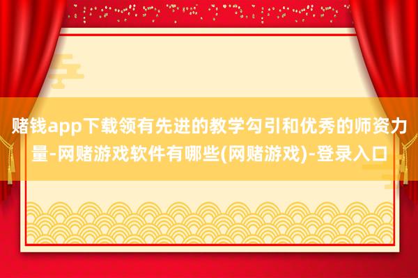 赌钱app下载领有先进的教学勾引和优秀的师资力量-网赌游戏软件有哪些(网赌游戏)-登录入口
