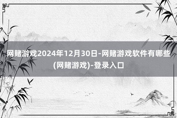 网赌游戏2024年12月30日-网赌游戏软件有哪些(网赌游戏)-登录入口