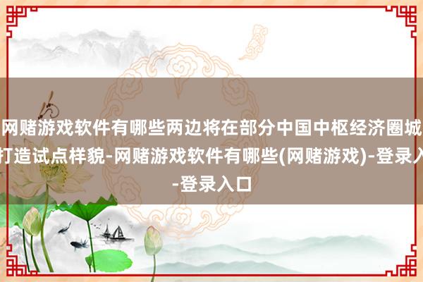 网赌游戏软件有哪些两边将在部分中国中枢经济圈城市打造试点样貌-网赌游戏软件有哪些(网赌游戏)-登录入口