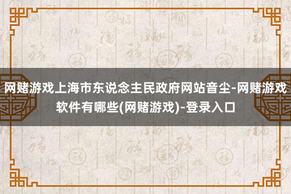 网赌游戏上海市东说念主民政府网站音尘-网赌游戏软件有哪些(网赌游戏)-登录入口