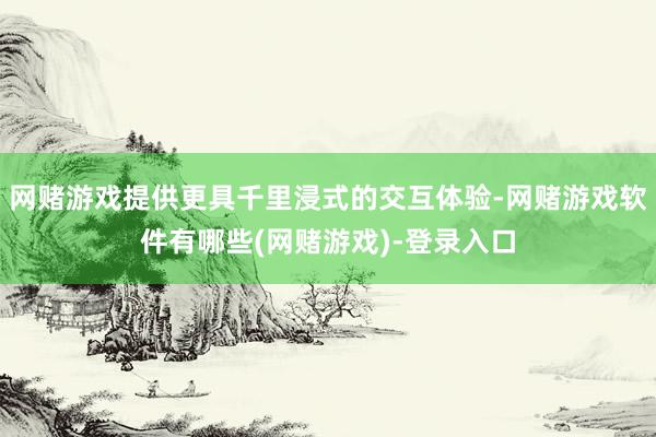 网赌游戏提供更具千里浸式的交互体验-网赌游戏软件有哪些(网赌游戏)-登录入口
