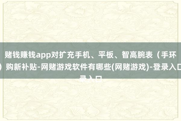 赌钱赚钱app对扩充手机、平板、智高腕表（手环）购新补贴-网赌游戏软件有哪些(网赌游戏)-登录入口