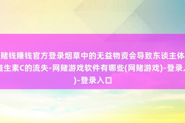 赌钱赚钱官方登录烟草中的无益物资会导致东谈主体内维生素C的流失-网赌游戏软件有哪些(网赌游戏)-登录入口