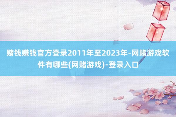 赌钱赚钱官方登录2011年至2023年-网赌游戏软件有哪些(网赌游戏)-登录入口