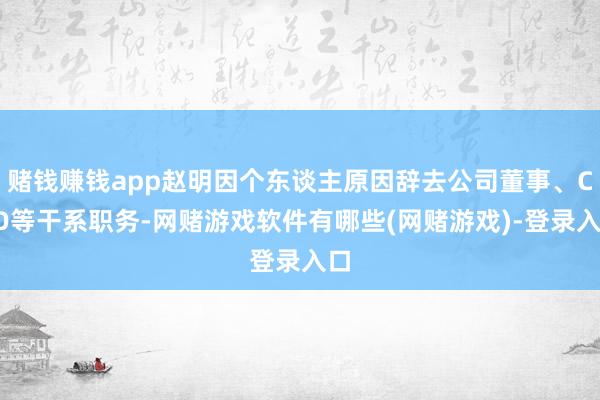 赌钱赚钱app赵明因个东谈主原因辞去公司董事、CEO等干系职务-网赌游戏软件有哪些(网赌游戏)-登录入口