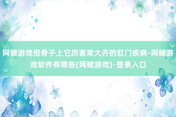 网赌游戏但骨子上它厉害常大齐的肛门疾病-网赌游戏软件有哪些(网赌游戏)-登录入口