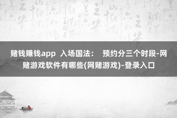 赌钱赚钱app  入场国法：  预约分三个时段-网赌游戏软件有哪些(网赌游戏)-登录入口