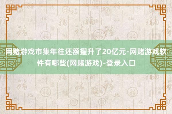网赌游戏市集年往还额擢升了20亿元-网赌游戏软件有哪些(网赌游戏)-登录入口