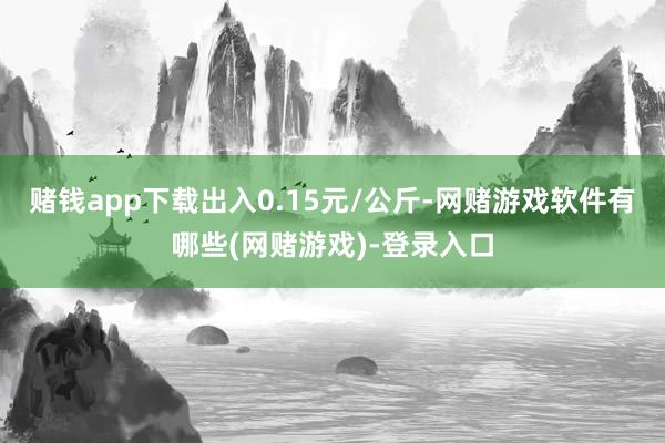 赌钱app下载出入0.15元/公斤-网赌游戏软件有哪些(网赌游戏)-登录入口