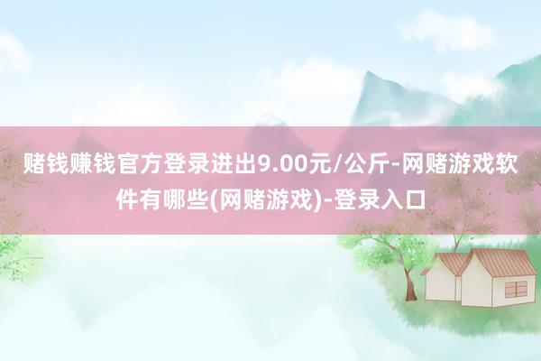 赌钱赚钱官方登录进出9.00元/公斤-网赌游戏软件有哪些(网赌游戏)-登录入口