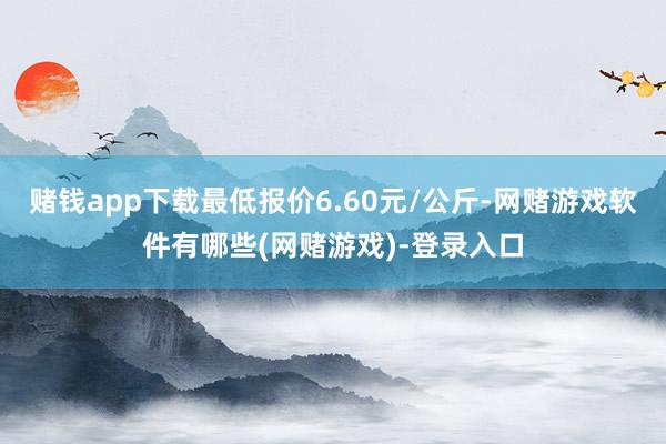 赌钱app下载最低报价6.60元/公斤-网赌游戏软件有哪些(网赌游戏)-登录入口