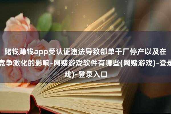 赌钱赚钱app受认证违法导致部单干厂停产以及在中国竞争激化的影响-网赌游戏软件有哪些(网赌游戏)-登录入口