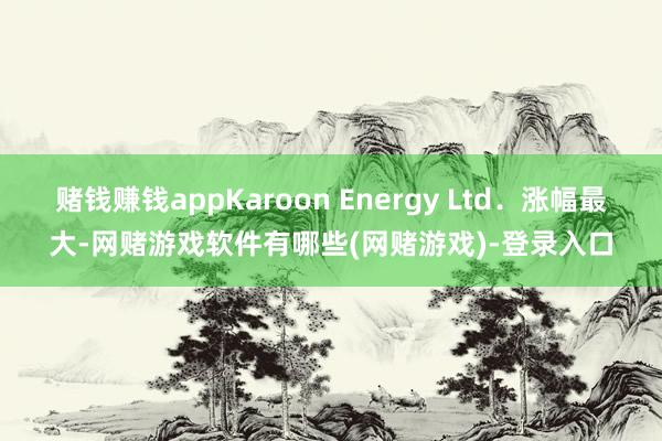 赌钱赚钱appKaroon Energy Ltd．涨幅最大-网赌游戏软件有哪些(网赌游戏)-登录入口