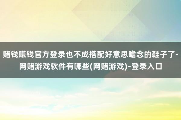 赌钱赚钱官方登录也不成搭配好意思瞻念的鞋子了-网赌游戏软件有哪些(网赌游戏)-登录入口