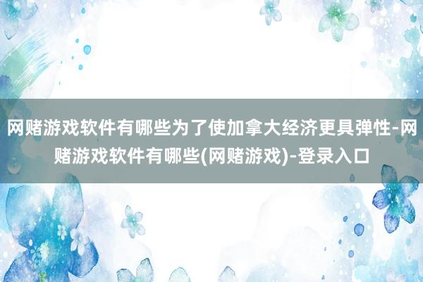 网赌游戏软件有哪些为了使加拿大经济更具弹性-网赌游戏软件有哪些(网赌游戏)-登录入口