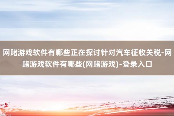 网赌游戏软件有哪些正在探讨针对汽车征收关税-网赌游戏软件有哪些(网赌游戏)-登录入口