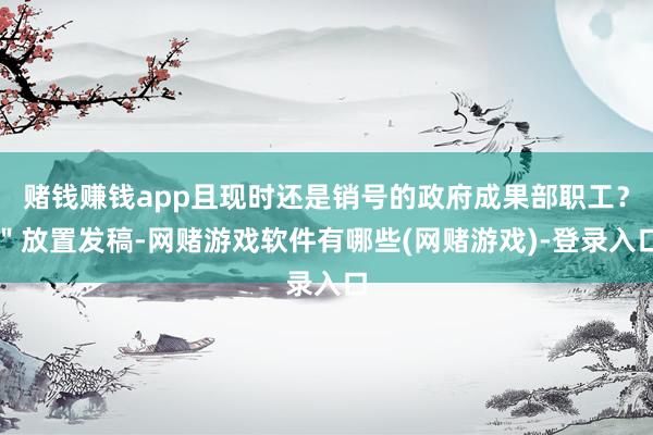 赌钱赚钱app且现时还是销号的政府成果部职工？＂放置发稿-网赌游戏软件有哪些(网赌游戏)-登录入口