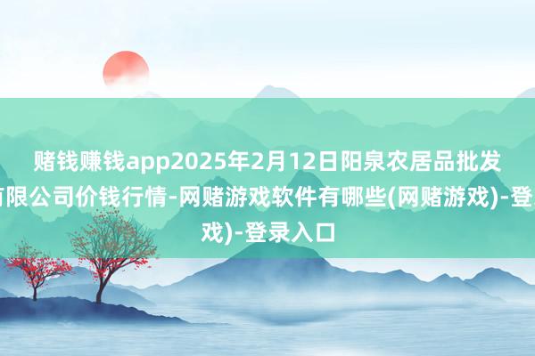 赌钱赚钱app2025年2月12日阳泉农居品批发阛阓有限公司价钱行情-网赌游戏软件有哪些(网赌游戏)-登录入口