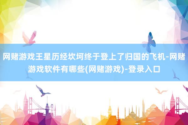 网赌游戏王星历经坎坷终于登上了归国的飞机-网赌游戏软件有哪些(网赌游戏)-登录入口