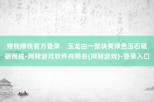 赌钱赚钱官方登录    玉龙由一整块黄绿色玉石砥砺而成-网赌游戏软件有哪些(网赌游戏)-登录入口