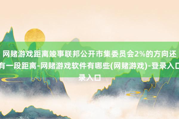网赌游戏距离竣事联邦公开市集委员会2%的方向还有一段距离-网赌游戏软件有哪些(网赌游戏)-登录入口