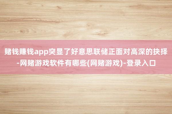 赌钱赚钱app突显了好意思联储正面对高深的抉择-网赌游戏软件有哪些(网赌游戏)-登录入口
