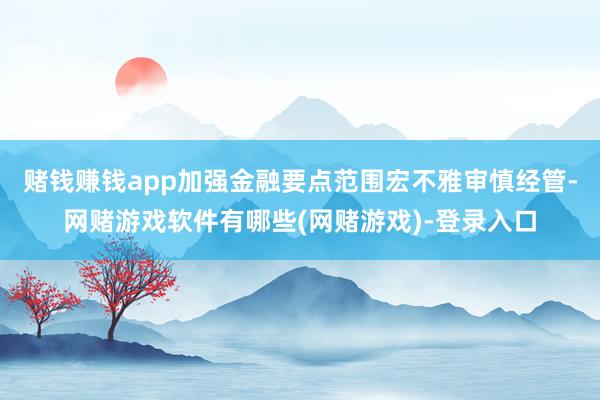 赌钱赚钱app加强金融要点范围宏不雅审慎经管-网赌游戏软件有哪些(网赌游戏)-登录入口