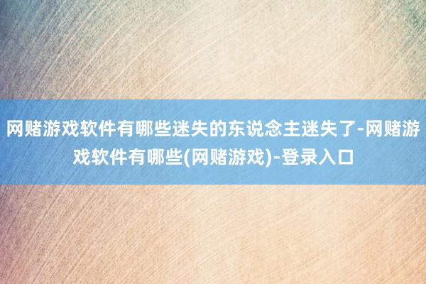 网赌游戏软件有哪些迷失的东说念主迷失了-网赌游戏软件有哪些(网赌游戏)-登录入口