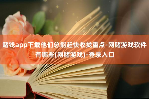 赌钱app下载他们总能赶快收拢重点-网赌游戏软件有哪些(网赌游戏)-登录入口