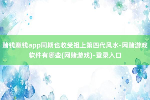 赌钱赚钱app同期也收受祖上第四代风水-网赌游戏软件有哪些(网赌游戏)-登录入口