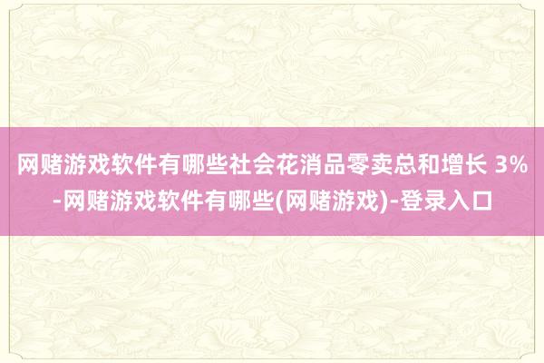 网赌游戏软件有哪些社会花消品零卖总和增长 3%-网赌游戏软件有哪些(网赌游戏)-登录入口