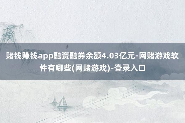 赌钱赚钱app融资融券余额4.03亿元-网赌游戏软件有哪些(网赌游戏)-登录入口