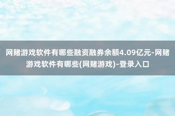 网赌游戏软件有哪些融资融券余额4.09亿元-网赌游戏软件有哪些(网赌游戏)-登录入口